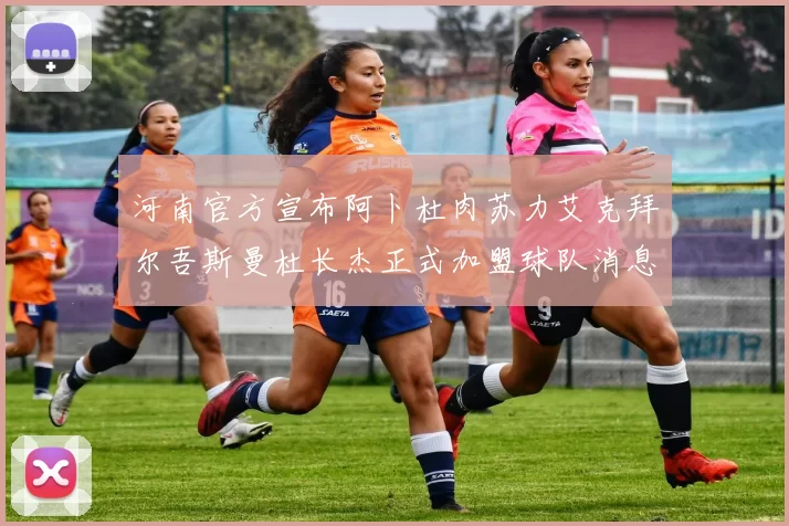 河南官方宣布阿卜杜肉苏力艾克拜尔吾斯曼杜长杰正式加盟球队消息