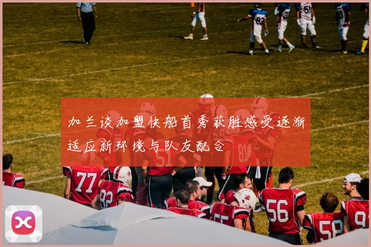 加兰谈加盟快船首秀获胜感受逐渐适应新环境与队友配合