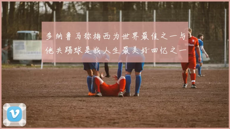 多纳鲁马称梅西为世界最佳之一与他共踢球是我人生最美好回忆之一
