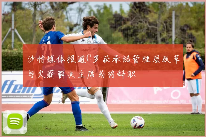 沙特媒体报道C罗获承诺管理层改革与欠薪解决主席或将辞职