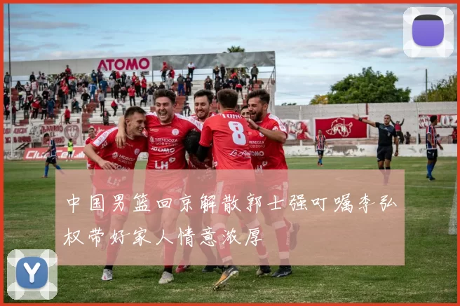 中国男篮回京解散郭士强叮嘱李弘权带好家人情意浓厚