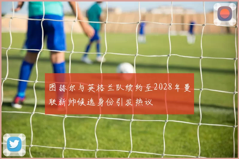 图赫尔与英格兰队续约至2028年曼联新帅候选身份引发热议