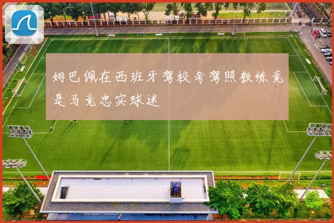 姆巴佩在西班牙驾校考驾照教练竟是马竞忠实球迷