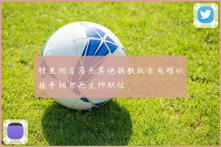 特里坦言若无其他执教机会或难以接手切尔西主帅职位