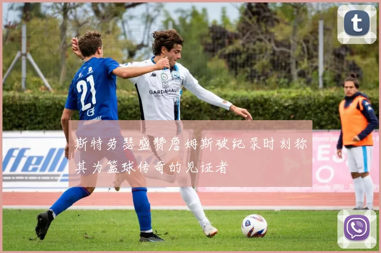 斯特劳瑟盛赞詹姆斯破纪录时刻称其为篮球传奇的见证者