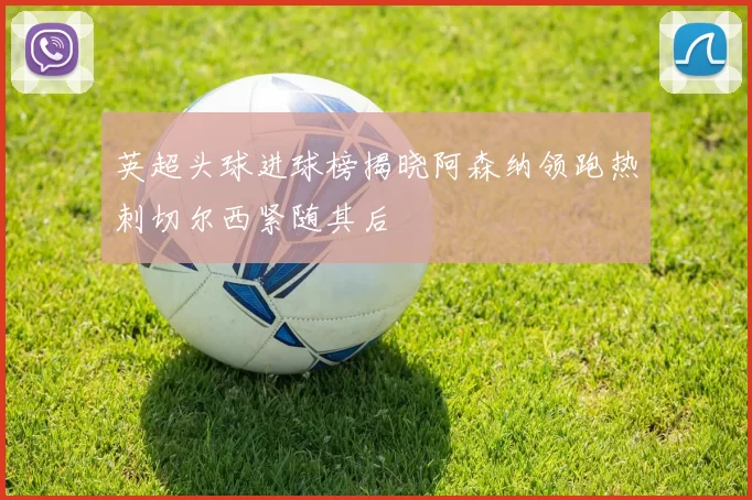 英超头球进球榜揭晓阿森纳领跑热刺切尔西紧随其后