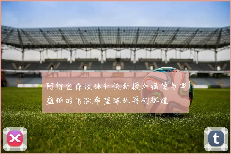 阿特金森谈独行侠新援加福德与华盛顿的飞跃希望球队再创辉煌