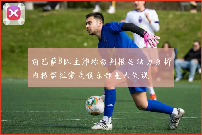 前巴萨B队主帅称裁判报告助力分析内格雷拉案是俱乐部重大失误