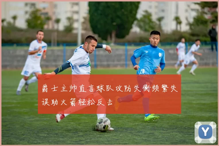 爵士主帅直言球队攻防失衡频繁失误助火箭轻松反击