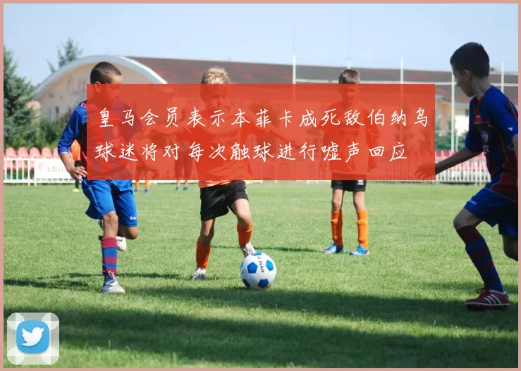 皇马会员表示本菲卡成死敌伯纳乌球迷将对每次触球进行嘘声回应