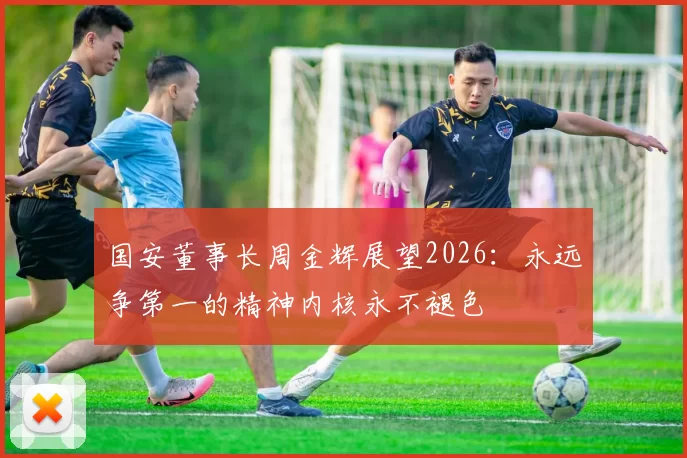 国安董事长周金辉展望2026：永远争第一的精神内核永不褪色