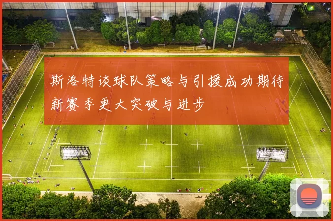 斯洛特谈球队策略与引援成功期待新赛季更大突破与进步