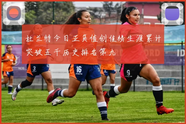 杜兰特今日正负值创佳绩生涯累计突破五千历史排名第九