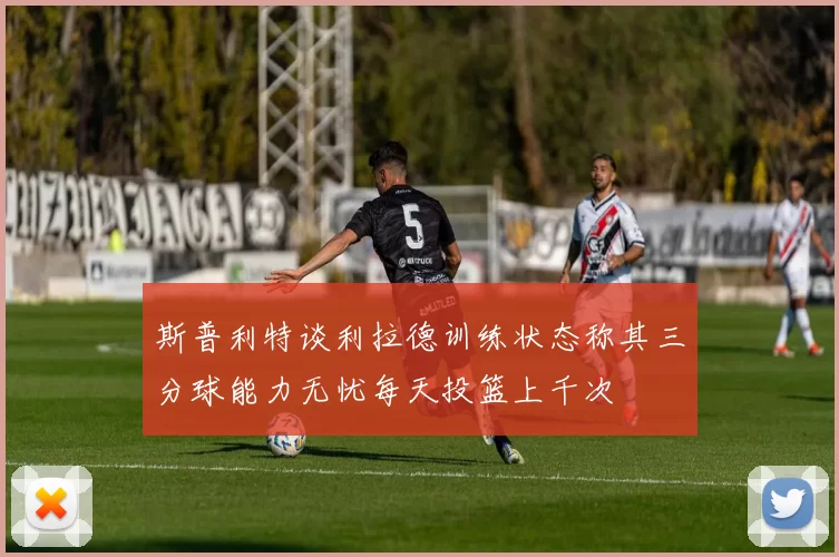 斯普利特谈利拉德训练状态称其三分球能力无忧每天投篮上千次