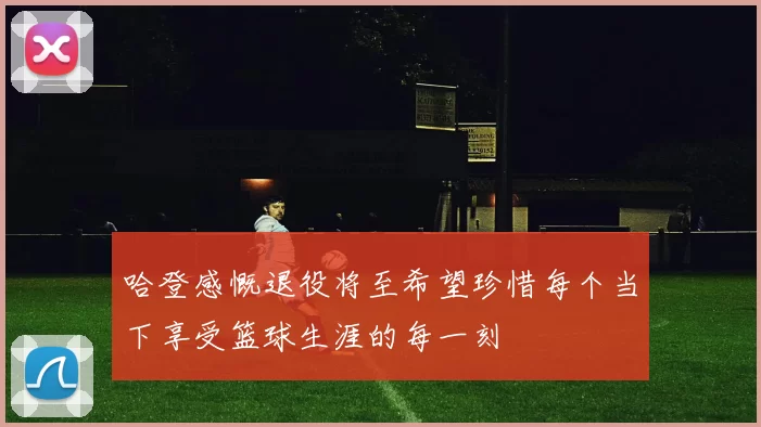哈登感慨退役将至希望珍惜每个当下享受篮球生涯的每一刻