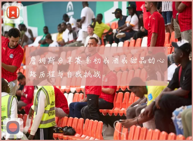 詹姆斯分享赛季初戒酒戒甜品的心路历程与自我挑战