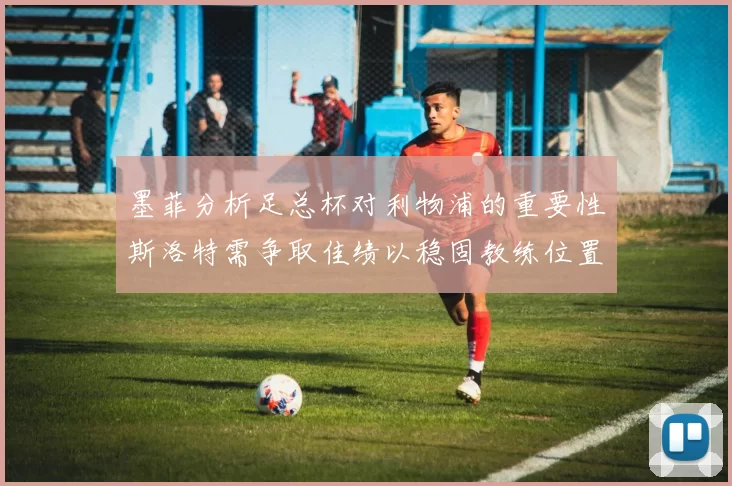墨菲分析足总杯对利物浦的重要性斯洛特需争取佳绩以稳固教练位置