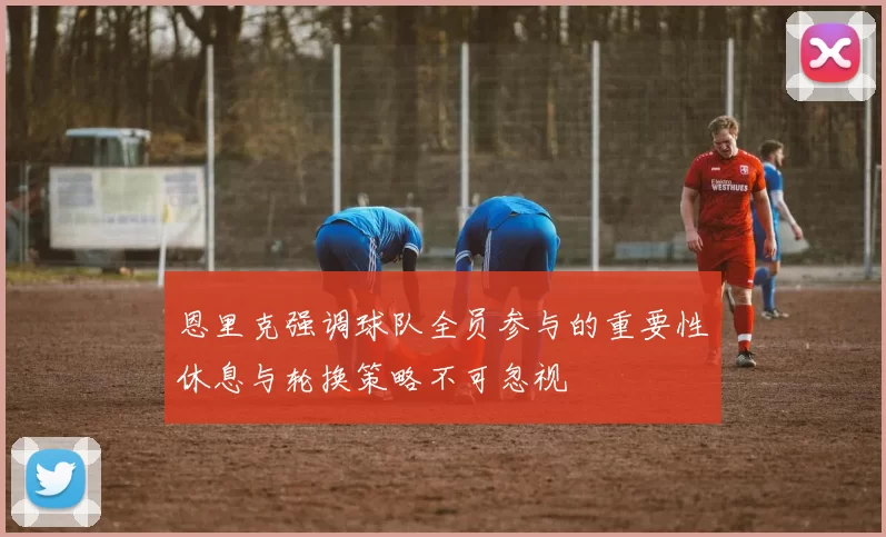 恩里克强调球队全员参与的重要性休息与轮换策略不可忽视