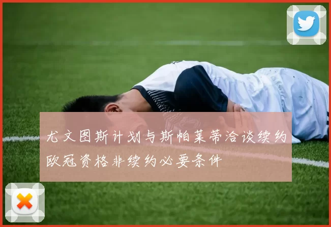 尤文图斯计划与斯帕莱蒂洽谈续约欧冠资格非续约必要条件