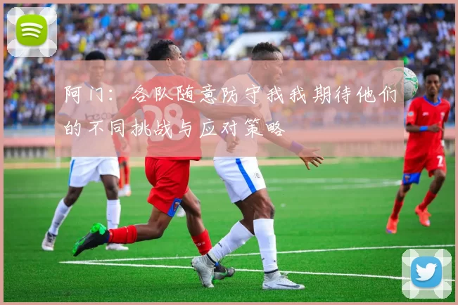 阿门：各队随意防守我我期待他们的不同挑战与应对策略