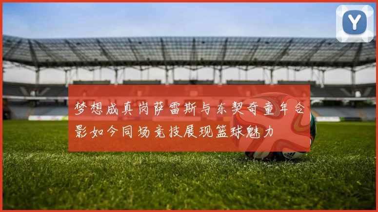 梦想成真岗萨雷斯与东契奇童年合影如今同场竞技展现篮球魅力