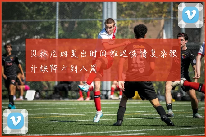 贝林厄姆复出时间推迟伤情复杂预计缺阵六到八周