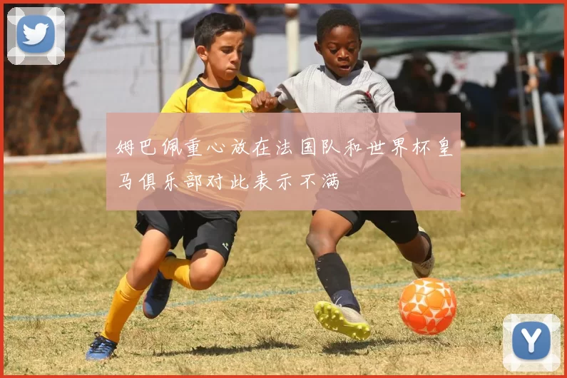 姆巴佩重心放在法国队和世界杯皇马俱乐部对此表示不满