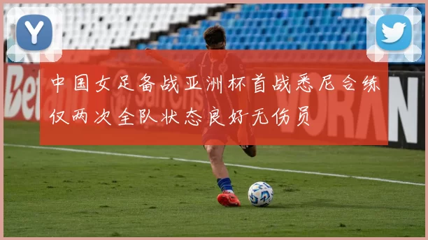 中国女足备战亚洲杯首战悉尼合练仅两次全队状态良好无伤员