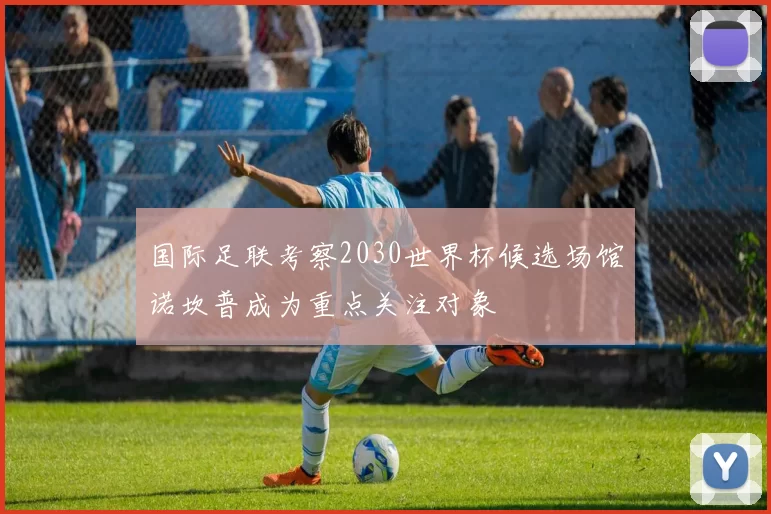 国际足联考察2030世界杯候选场馆诺坎普成为重点关注对象