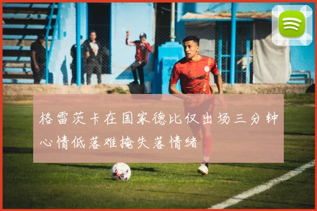 格雷茨卡在国家德比仅出场三分钟心情低落难掩失落情绪